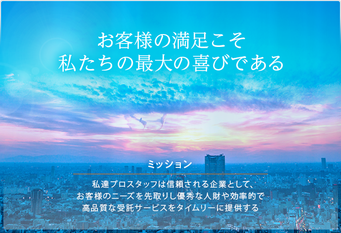 お客様の満足こそ私たちの最大の喜びである 経営方針 お客様のニーズを先取りし優秀な人財や効率的で高品質な受託サービスをタイムリーに提供する